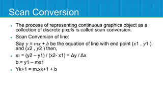Scan Conversion
 The process of representing continuous graphics object as a
collection of discrete pixels is called scan conversion.
 Scan Conversion of line:
Say 𝑦 = 𝑚𝑥 + 𝑏 be the equation of line with end point (𝑥1 , 𝑦1 )
and (𝑥2 , 𝑦2 ) then,
 𝑚 = (y2 – y1) / (x2- x1) = Δy / Δx
b = y1 – mx1
 Yk+1 = m.xk+1 + b
 
