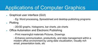 Applications of Computer Graphics
 Graphical user interface (GUI)
- Eg: Word processing, Spreadsheet and desktop-publishing programs
 Plotting
- 2D/3D graphs, histograms, bar charts, pie charts
 Office Automation and Electronic Publishing
- Print meaningful materials Pictures, Drawings
- Enhance communication, productivity, and data management within a
modern office environment by using data visualization, visually rich
email, presentation tools, etc
 