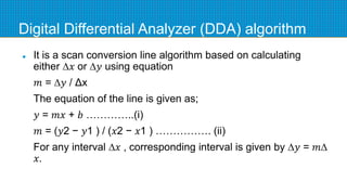 Digital Differential Analyzer (DDA) algorithm
 It is a scan conversion line algorithm based on calculating
either ∆𝑥 or ∆𝑦 using equation
𝑚 = ∆𝑦 / Δx
The equation of the line is given as;
𝑦 = 𝑚𝑥 + 𝑏 …………..(i)
𝑚 = (𝑦2 − 𝑦1 ) / (𝑥2 − 𝑥1 ) ……………. (ii)
For any interval ∆𝑥 , corresponding interval is given by ∆𝑦 = 𝑚∆
𝑥.
 