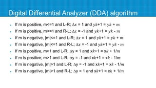 Digital Differential Analyzer (DDA) algorithm
 If m is positive, m<=1 and L-R; ∆𝑥 = 1 and 𝑦𝑘+1 = 𝑦𝑘 + 𝑚
 If m is positive, m<=1 and R-L; ∆𝑥 = -1 and 𝑦𝑘+1 = 𝑦𝑘 - 𝑚
 If m is negative, |m|<=1 and L-R; ∆𝑥 = 1 and 𝑦𝑘+1 = 𝑦𝑘 + 𝑚
 If m is negative, |m|<=1 and R-L; ∆𝑥 = -1 and 𝑦𝑘+1 = 𝑦𝑘 - 𝑚
 If m is positive, m>1 and L-R; ∆y = 1 and x𝑘+1 = x𝑘 + 1/𝑚
 If m is positive, m>1 and L-R; ∆y = -1 and x𝑘+1 = x𝑘 - 1/𝑚
 If m is negative, |m|>1 and L-R; ∆y = -1 and x𝑘+1 = x𝑘 - 1/𝑚
 If m is negative, |m|>1 and R-L; ∆y = 1 and x𝑘+1 = x𝑘 + 1/𝑚
 
