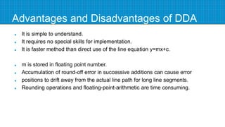 Advantages and Disadvantages of DDA
 It is simple to understand.
 It requires no special skills for implementation.
 It is faster method than direct use of the line equation y=mx+c.
 m is stored in floating point number.
 Accumulation of round-off error in successive additions can cause error
 positions to drift away from the actual line path for long line segments.
 Rounding operations and floating-point-arithmetic are time consuming.
 