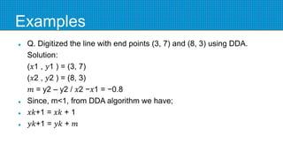 Examples
 Q. Digitized the line with end points (3, 7) and (8, 3) using DDA.
Solution:
(𝑥1 , 𝑦1 ) = (3, 7)
(𝑥2 , 𝑦2 ) = (8, 3)
𝑚 = y2 – y2 / 𝑥2 −𝑥1 = −0.8
 Since, m<1, from DDA algorithm we have;
 𝑥𝑘+1 = 𝑥𝑘 + 1
 𝑦𝑘+1 = 𝑦𝑘 + 𝑚
 