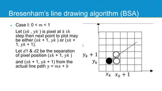 Bresenham’s line drawing algorithm (BSA)
 Case I: 0 < 𝑚 < 1
Let (𝑥𝑘 , 𝑦𝑘 ) is pixel at 𝑘 𝑡ℎ
step then next point to plot may
be either (𝑥𝑘 + 1, 𝑦𝑘 ) or (𝑥𝑘 +
1, 𝑦𝑘 + 1).
Let 𝑑1 & 𝑑2 be the separation
of pixel position (𝑥𝑘 + 1, 𝑦𝑘 )
and (𝑥𝑘 + 1, 𝑦𝑘 + 1) from the
actual line path 𝑦 = 𝑚𝑥 + 𝑏
 