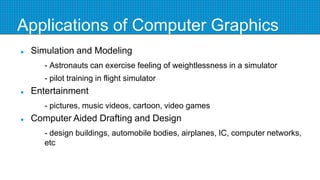 Applications of Computer Graphics
 Simulation and Modeling
- Astronauts can exercise feeling of weightlessness in a simulator
- pilot training in flight simulator
 Entertainment
- pictures, music videos, cartoon, video games
 Computer Aided Drafting and Design
- design buildings, automobile bodies, airplanes, IC, computer networks,
etc
 