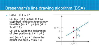Bresenham’s line drawing algorithm (BSA)
 Case I: 0 < 𝑚 < 1
Let (𝑥𝑘 , 𝑦𝑘 ) is pixel at 𝑘 𝑡ℎ
step then next point to plot may
be either (𝑥𝑘 + 1, 𝑦𝑘 ) or (𝑥𝑘 +
1, 𝑦𝑘 + 1).
Let 𝑑1 & 𝑑2 be the separation
of pixel position (𝑥𝑘 + 1, 𝑦𝑘 )
and (𝑥𝑘 + 1, 𝑦𝑘 + 1) from the
actual line path 𝑦 = 𝑚𝑥 + 𝑏
 