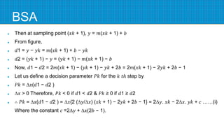 BSA
 Then at sampling point (𝑥𝑘 + 1), 𝑦 = 𝑚(𝑥𝑘 + 1) + 𝑏
 From figure,
 𝑑1 = 𝑦 − 𝑦𝑘 = 𝑚(𝑥𝑘 + 1) + 𝑏 − 𝑦𝑘
 𝑑2 = (𝑦𝑘 + 1) − 𝑦 = (𝑦𝑘 + 1) − 𝑚(𝑥𝑘 + 1) − 𝑏
 Now, 𝑑1 − 𝑑2 = 2𝑚(𝑥𝑘 + 1) − (𝑦𝑘 + 1) − 𝑦𝑘 + 2𝑏 = 2𝑚(𝑥𝑘 + 1) − 2𝑦𝑘 + 2𝑏 − 1
 Let us define a decision parameter 𝑃𝑘 for the 𝑘 𝑡ℎ step by
 𝑃𝑘 = ∆𝑥(𝑑1 − 𝑑2 )
 ∆𝑥 > 0 Therefore, 𝑃𝑘 < 0 if 𝑑1 < 𝑑2 & 𝑃𝑘 ≥ 0 if 𝑑1 ≥ 𝑑2
 ∴ 𝑃𝑘 = ∆𝑥(𝑑1 − 𝑑2 ) = ∆𝑥{2 (∆𝑦/∆𝑥) (𝑥𝑘 + 1) − 2𝑦𝑘 + 2𝑏 − 1} = 2∆𝑦. 𝑥𝑘 − 2∆𝑥. 𝑦𝑘 + 𝑐 ……(i)
Where the constant 𝑐 =2∆𝑦 + ∆𝑥(2𝑏 − 1).
 