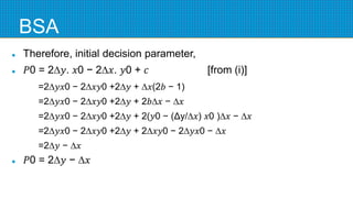 BSA
 Therefore, initial decision parameter,
 𝑃0 = 2∆𝑦. 𝑥0 − 2∆𝑥. 𝑦0 + 𝑐 [from (i)]
=2∆𝑦𝑥0 − 2∆𝑥𝑦0 +2∆𝑦 + ∆𝑥(2𝑏 − 1)
=2∆𝑦𝑥0 − 2∆𝑥𝑦0 +2∆𝑦 + 2𝑏∆𝑥 − ∆𝑥
=2∆𝑦𝑥0 − 2∆𝑥𝑦0 +2∆𝑦 + 2(𝑦0 − (Δy/∆𝑥) 𝑥0 )∆𝑥 − ∆𝑥
=2∆𝑦𝑥0 − 2∆𝑥𝑦0 +2∆𝑦 + 2∆𝑥𝑦0 − 2∆𝑦𝑥0 − ∆𝑥
=2∆𝑦 − ∆𝑥
 𝑃0 = 2∆𝑦 − ∆𝑥
 