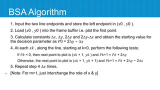 BSA Algorithm
1. Input the two line endpoints and store the left endpoint in (𝑥0 , 𝑦0 ).
2. Load (𝑥0 , 𝑦0 ) into the frame buffer i.e. plot the first point.
3. Calculate constants ∆𝑥, ∆𝑦, 2∆𝑦 and 2∆𝑦-∆𝑥 and obtain the starting value for
the decision parameter as 𝑃0 = 2∆𝑦 − ∆𝑥
4. At each 𝑥𝑘 , along the line, starting at k=0, perform the following tests:
If 𝑃𝑘 < 0, then next point to plot is (𝑥𝑘 + 1, 𝑦𝑘 ) and 𝑃𝑘+1 = 𝑃𝑘 + 2∆𝑦
Otherwise, the next point to plot is (𝑥𝑘 + 1, 𝑦𝑘 + 1) and 𝑃𝑘+1 = 𝑃𝑘 + 2∆𝑦 − 2∆𝑥
5. Repeat step 4 ∆𝑥 times.
 [Note: For m>1, just interchange the role of x & y]
 