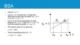 BSA
 Case II: 𝑚 > 1
 Let (𝑥𝑘 , 𝑦𝑘 ) is pixel at 𝑘 𝑡ℎ step then
next point to plot may be either (𝑥𝑘 , 𝑦𝑘 +
1) or (𝑥𝑘 +1, 𝑦𝑘 + 1).
 Let 𝑑1 & 𝑑2 be the separation of pixel
position (𝑥𝑘 , 𝑦𝑘 + 1) and (𝑥𝑘 + 1, 𝑦𝑘 + 1)
from the actual line path, 𝑦 = 𝑚𝑥 + 𝑏
 The actual value of x is given by;
𝑥 = (𝑦 − 𝑏)/𝑚
 Then at sampling point (𝑦𝑘 + 1)
𝑥 = (𝑦𝑘 + 1 − 𝑏)/𝑚
 