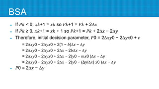 BSA
 If 𝑃𝑘 < 0, 𝑥𝑘+1 = 𝑥𝑘 so 𝑃𝑘+1 = 𝑃𝑘 + 2∆𝑥
 If 𝑃𝑘 ≥ 0, 𝑥𝑘+1 = 𝑥𝑘 + 1 so 𝑃𝑘+1 = 𝑃𝑘 + 2∆𝑥 − 2∆𝑦
 Therefore, initial decision parameter, 𝑃0 = 2∆𝑥𝑦0 − 2∆𝑦𝑥0 + 𝑐
= 2∆𝑥𝑦0 − 2∆𝑦𝑥0 + 2(1 − 𝑏)∆𝑥 − ∆𝑦
= 2∆𝑥𝑦0 − 2∆𝑦𝑥0 + 2∆𝑥 − 2𝑏∆𝑥 − ∆𝑦
= 2∆𝑥𝑦0 − 2∆𝑦𝑥0 + 2∆𝑥 − 2(𝑦0 − 𝑚𝑥0 )∆𝑥 − ∆𝑦
= 2∆𝑥𝑦0 − 2∆𝑦𝑥0 + 2∆𝑥 − 2(𝑦0 − (Δy/∆𝑥) 𝑥0 )∆𝑥 − ∆𝑦
 𝑃0 = 2∆𝑥 − ∆𝑦
 