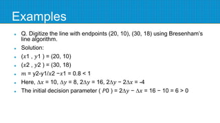 Examples
 Q. Digitize the line with endpoints (20, 10), (30, 18) using Bresenham’s
line algorithm.
 Solution:
 (𝑥1 , 𝑦1 ) = (20, 10)
 (𝑥2 , 𝑦2 ) = (30, 18)
 𝑚 = y2-y1/𝑥2 −𝑥1 = 0.8 < 1
 Here, ∆𝑥 = 10, ∆𝑦 = 8, 2∆𝑦 = 16, 2∆𝑦 − 2∆𝑥 = -4
 The initial decision parameter ( 𝑃0 ) = 2∆𝑦 − ∆𝑥 = 16 − 10 = 6 > 0
 