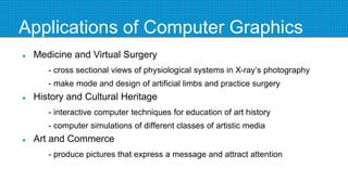 Applications of Computer Graphics
 Medicine and Virtual Surgery
- cross sectional views of physiological systems in X-ray’s photography
- make mode and design of artificial limbs and practice surgery
 History and Cultural Heritage
- interactive computer techniques for education of art history
- computer simulations of different classes of artistic media
 Art and Commerce
- produce pictures that express a message and attract attention
 