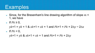 Examples
 Since, for the Bresenham’s line drawing algorithm of slope 𝑚 <
1, we have
 If 𝑃𝑘 ≥ 0,
𝑦𝑘+1 = 𝑦𝑘 + 1 & 𝑥𝑘+1 = 𝑥𝑘 + 1 and 𝑃𝑘+1 = 𝑃𝑘 + 2∆𝑦 − 2∆𝑥
 If 𝑃𝑘 < 0,
𝑦𝑘+1 = 𝑦𝑘 & 𝑥𝑘+1 = 𝑥𝑘 + 1 and 𝑃𝑘+1 = 𝑃𝑘 + 2∆𝑦
 