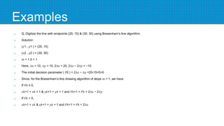 Examples
 Q. Digitize the line with endpoints (20, 15) & (30, 30) using Bresenham’s line algorithm.
 Solution:
 (𝑥1 , 𝑦1 ) = (20, 15)
 (𝑥2 , 𝑦2 ) = (30, 30)
 𝑚 = 1.5 > 1
 Here, ∆𝑥 = 10, ∆𝑦 = 15, 2∆𝑥 = 20, 2∆𝑥 − 2∆𝑦 = −10
 The initial decision parameter ( 𝑃0 ) = 2∆𝑥 − ∆𝑦 =20-15=5>0
 Since, for the Bresenham’s line drawing algorithm of slope 𝑚 > 1, we have
 If 𝑃𝑘 ≥ 0,
 𝑥𝑘+1 = 𝑥𝑘 + 1 & 𝑦𝑘+1 = 𝑦𝑘 + 1 and 𝑃𝑘+1 = 𝑃𝑘 + 2∆𝑥 − 2∆𝑦
 If 𝑃𝑘 < 0,
 𝑥𝑘+1 = 𝑥𝑘 & 𝑦𝑘+1 = 𝑦𝑘 + 1 and 𝑃𝑘+1 = 𝑃𝑘 + 2∆𝑥
 