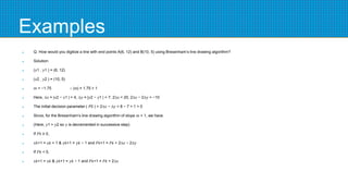 Examples
 Q. How would you digitize a line with end points A(6, 12) and B(10, 5) using Bresenham’s line drawing algorithm?
 Solution:
 (𝑥1 , 𝑦1 ) = (6, 12)
 (𝑥2 , 𝑦2 ) = (10, 5)
 𝑚 = −1.75 ∴ |𝑚| = 1.75 > 1
 Here, ∆𝑥 = |𝑥2 − 𝑥1 | = 4, ∆𝑦 = |𝑦2 − 𝑦1 | = 7, 2∆𝑥 = 20, 2∆𝑥 − 2∆𝑦 = −10
 The initial decision parameter ( 𝑃0 ) = 2∆𝑥 − ∆𝑦 = 8 − 7 = 1 > 0
 Since, for the Bresenham’s line drawing algorithm of slope 𝑚 > 1, we have
 (Here, 𝑦1 > 𝑦2 so 𝑦 is decremented in successive step)
 If 𝑃𝑘 ≥ 0,
 𝑥𝑘+1 = 𝑥𝑘 + 1 & 𝑦𝑘+1 = 𝑦𝑘 − 1 and 𝑃𝑘+1 = 𝑃𝑘 + 2∆𝑥 − 2∆𝑦
 If 𝑃𝑘 < 0,
 𝑥𝑘+1 = 𝑥𝑘 & 𝑦𝑘+1 = 𝑦𝑘 − 1 and 𝑃𝑘+1 = 𝑃𝑘 + 2∆𝑥
 