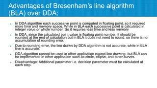 Advantages of Bresenham’s line algorithm
(BLA) over DDA:
 In DDA algorithm each successive point is computed in floating point, so it required
more time and memory space. While in BLA each successive point is calculated in
integer value or whole number. So it requires less time and less memory
 In DDA, since the calculated point value is floating point number, it should be
rounded at the end of calculation but in BLA it does not need to round, so there is no
accumulation of rounding error.
 Due to rounding error, the line drawn by DDA algorithm is not accurate, while in BLA
line is accurate.
 DDA algorithm cannot be used in other application except line drawing, but BLA can
be implemented in other application such as circle, ellipse, and other curves.
 Disadvantage: Additional paramater i.e. decision parameter must be calculated at
each step.
 