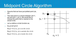 Midpoint Circle Algorithm
 Assume that we have just plotted point (xk,
yk).
 The next point is a choice between (xk+1,
yk) and (xk+1, yk-1). We would like to
choose the point that is nearest to the
actual circle.
 Let us define a circle function as;
 f(x,y)=x2+y2-r2
f(x,y) = 0 𝑖𝑓 (𝑥, 𝑦) 𝑖𝑠 𝑜𝑛 𝑡ℎ𝑒 𝑐𝑖𝑟𝑐𝑙𝑒
f(x,y) > 0 𝑖𝑓 (𝑥, 𝑦) 𝑖𝑠 𝑜𝑢𝑡𝑠𝑖𝑑𝑒 𝑡ℎ𝑒 𝑐𝑖𝑟𝑐𝑙𝑒
f(x,y) < 0 𝑖𝑓 (𝑥, 𝑦) 𝑖𝑠 𝑖𝑛𝑠𝑖𝑑𝑒 𝑡ℎ𝑒 𝑐𝑖𝑟𝑐𝑙𝑒
 