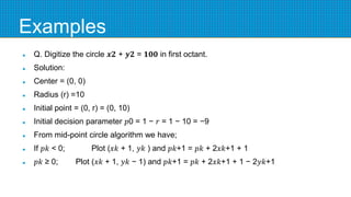 Examples
 Q. Digitize the circle 𝒙𝟐 + 𝒚𝟐 = 𝟏𝟎𝟎 in first octant.
 Solution:
 Center = (0, 0)
 Radius (r) =10
 Initial point = (0, r) = (0, 10)
 Initial decision parameter 𝑝0 = 1 − 𝑟 = 1 − 10 = −9
 From mid-point circle algorithm we have;
 If 𝑝𝑘 < 0; Plot (𝑥𝑘 + 1, 𝑦𝑘 ) and 𝑝𝑘+1 = 𝑝𝑘 + 2𝑥𝑘+1 + 1
 𝑝𝑘 ≥ 0; Plot (𝑥𝑘 + 1, 𝑦𝑘 − 1) and 𝑝𝑘+1 = 𝑝𝑘 + 2𝑥𝑘+1 + 1 − 2𝑦𝑘+1
 