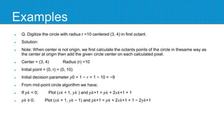 Examples
 Q. Digitize the circle with radius r =10 centered (3, 4) in first octant.
 Solution:
 Note: When center is not origin, we first calculate the octants points of the circle in thesame way as
the center at origin then add the given circle center on each calculated pixel.
 Center = (3, 4) Radius (r) =10
 Initial point = (0, r) = (0, 10)
 Initial decision parameter 𝑝0 = 1 − 𝑟 = 1 − 10 = −9
 From mid-point circle algorithm we have;
 If 𝑝𝑘 < 0; Plot (𝑥𝑘 + 1, 𝑦𝑘 ) and 𝑝𝑘+1 = 𝑝𝑘 + 2𝑥𝑘+1 + 1
 𝑝𝑘 ≥ 0; Plot (𝑥𝑘 + 1, 𝑦𝑘 − 1) and 𝑝𝑘+1 = 𝑝𝑘 + 2𝑥𝑘+1 + 1 − 2𝑦𝑘+1
 