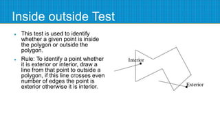 Inside outside Test
 This test is used to identify
whether a given point is inside
the polygon or outside the
polygon.
 Rule: To identify a point whether
it is exterior or interior, draw a
line from that point to outside a
polygon, if this line crosses even
number of edges the point is
exterior otherwise it is interior.
 