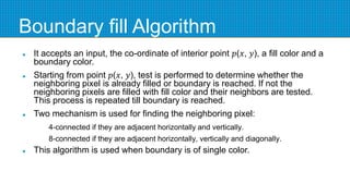 Boundary fill Algorithm
 It accepts an input, the co-ordinate of interior point 𝑝(𝑥, 𝑦), a fill color and a
boundary color.
 Starting from point 𝑝(𝑥, 𝑦), test is performed to determine whether the
neighboring pixel is already filled or boundary is reached. If not the
neighboring pixels are filled with fill color and their neighbors are tested.
This process is repeated till boundary is reached.
 Two mechanism is used for finding the neighboring pixel:
4-connected if they are adjacent horizontally and vertically.
8-connected if they are adjacent horizontally, vertically and diagonally.
 This algorithm is used when boundary is of single color.
 