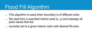 Flood Fill Algorithm
 This algorithm is used when boundary is of different color.
 We start from a specified interior pixel (x, y) and reassign all
pixel values that are
 currently set to a given interior color with desired fill-color.
 