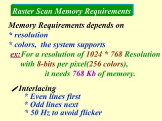 Raster Scan Memory Requirements  Interlacing * Even lines first * Odd lines next * 50 Hz to avoid flicker Memory Requirements depends on  * resolution  * colors,  the system supports ex: For a resolution of  1024 * 768  Resolution with  8-bits  per pixel( 256 colors ), it needs  768 Kb  of memory. 