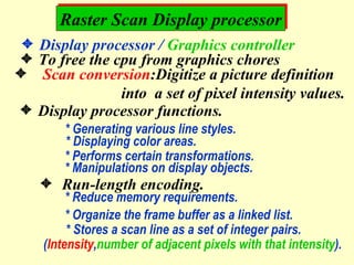 Raster Scan Display processor  Display processor /  Graphics controller  To free the cpu from graphics chores Scan conversion :Digitize a picture definition into  a set of pixel intensity values.  Display processor functions. * Generating various line styles. * Displaying color areas. * Performs certain transformations. * Manipulations on display objects.    Run-length encoding.  * Reduce memory requirements. * Organize the frame buffer as a linked list. * Stores a scan line as a set of integer pairs. ( Intensity , number of adjacent pixels with that intensity ). 
