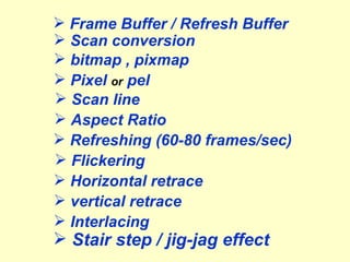 Frame Buffer / Refresh Buffer Scan conversion Pixel  or  pel Scan line bitmap , pixmap Refreshing (60-80 frames/sec) Horizontal retrace vertical retrace Interlacing Flickering Aspect Ratio Stair step / jig-jag effect 