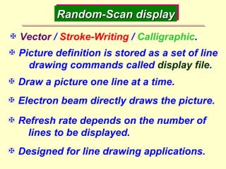 Random-Scan display  Vector  /  Stroke-Writing  /  Calligraphic .  Picture definition is stored as a set of line  drawing commands called  display file .  Draw a picture one line at a time.  Refresh rate depends on the number of  lines to be displayed.  Designed for line drawing applications.  Electron beam directly draws the picture. 