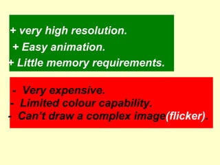 + very high resolution. + Easy animation. + Little memory requirements. -  Can’t draw a complex image (flicker) . -  Limited colour capability. -  Very expensive. 