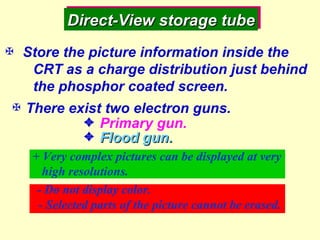 Direct-View storage tube    Store the picture information inside the CRT as a charge distribution just behind the phosphor coated screen.  There exist two electron guns.  Primary gun.  Flood gun. + Very complex pictures can be displayed at very high resolutions. - Do not display color. - Selected parts of the picture cannot be erased. 