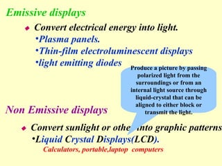 Emissive displays  Convert electrical energy into light. Plasma panels. Thin-film electroluminescent displays light emitting diodes Non Emissive displays  Convert sunlight or other into graphic patterns. L iquid  C rystal  D isplays( LCD ). Calculators, portable,laptop  computers Produce a picture by passing polarized light from the surroundings or from an internal light source through liquid-crystal that can be aligned to either block or transmit the light. 