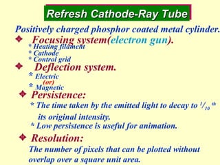 Refresh Cathode-Ray Tube * The time taken by the emitted light to decay to  1 / 10   th its original intensity.    Persistence: * Low persistence is useful for animation.  Resolution: The number of pixels that can be plotted without overlap over a square unit area. Positively charged phosphor coated metal cylinder. Focusing system( electron gun ). Deflection system. *  Electric *  Magnetic * Heating filament * Cathode * Control grid (or) 