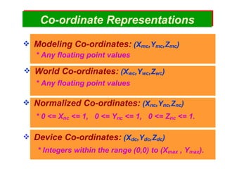 Co - ordinate   Representations Modeling Co-ordinates:  (X mc ,Y mc ,Z mc ) World Co-ordinates:  (X wc ,Y wc ,Z wc ) Normalized Co-ordinates:  (X nc ,Y nc ,Z nc ) Device Co-ordinates:  (X dc ,Y dc ,Z dc ) * Any floating point values * Any floating point values * Integers within the range (0,0) to (X max  , Y max ). * 0 <= X nc  <= 1,  0 <= Y nc  <= 1,  0 <= Z nc  <= 1. 