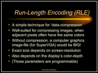 Run-Length Encoding (RLE) A simple technique for ‘data-compression’ Well-suited for compressing images, when adjacent pixels often have the same colors Without compression, a computer graphics image-file (for SuperVGA) would be BIG! Exact size depends on screen-resolution Also depends on the display’s color-depth  (Those parameters are programmable) 