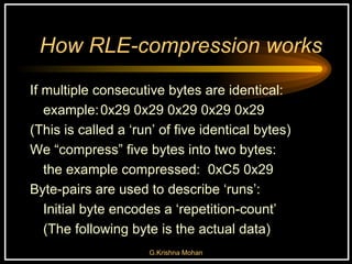 How RLE-compression works If multiple consecutive bytes are identical: example: 0x29 0x29 0x29 0x29 0x29 (This is called a ‘run’ of five identical bytes) We “compress” five bytes into two bytes: the example compressed:  0xC5 0x29 Byte-pairs are used to describe ‘runs’:  Initial byte encodes a ‘repetition-count’ (The following byte is the actual data) 