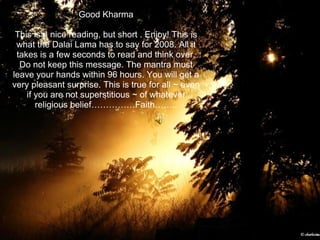 Good Kharma This is a nice reading, but short . Enjoy! This is what the Dalai Lama has to say for 2008. All it takes is a few seconds to read and think over. Do not keep this message. The mantra must leave your hands within 96 hours. You will get a very pleasant surprise. This is true for all ~ even if you are not superstitious ~ of whatever religious belief……………Faith…….. 