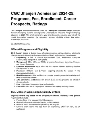 CGC Jhanjeri Admission 2024-25:
Programs, Fee, Enrollment, Career
Prospects, Ratings
CGC Jhanjeri, a renowned institution under the Chandigarh Group of Colleges, will open
its doors to aspiring students seeking quality Undergraduate (UG) and Postgraduate (PG)
education in 2024. This article aims to be your one-stop guide, providing you with all the
crucial information regarding the admission process, eligibility criteria, key dates,
scholarships, and more.
So, let’s Start the journey.
Offered Programs and Eligibility
CGC Jhanjeri boasts a diverse range of programs across various streams, catering to
different academic interests and career aspirations. Here's a glimpse into the categories:
1. Engineering: B.Tech in various specializations (Civil, Mechanical, Computer
Science, etc.), along with M.Tech options.
2. Management: BBA, MBA, and PGDM programs, focusing on Marketing, Finance,
and Human Resources.
3. Computer Applications: BCA, MCA, and PG Diploma courses, equipping students
with advanced IT skills.
4. Pharmacy: B.Pharm and D.Pharm, preparing students for careers in the
pharmaceutical industry.
5. Hotel Management: BHM and Diploma courses, imparting essential knowledge and
skills for hospitality careers.
6. Arts, Commerce, and Science: BA, B.Com, B.Sc, and MA programs are offered in
diverse subjects.
7. Law: LLB program for aspiring legal professionals.
8. Education: B.Ed and M.Ed programs for individuals seeking teaching careers.
CGC Jhanjeri Admission Eligibility Criteria
Eligibility criteria vary based on the program you choose. However, some general
requirements include
● Passing Class 12 or equivalent for UG programs.
● Graduation from a recognized university for PG programs.
● Minimum marks requirement as specified by the program.
● Entrance exam scores like JEE Main for engineering, CMAT for MBA, etc. (if
applicable).
 