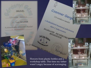 Flowers from plastic bottles and a 
workshop table. This time my father 
wasn’t angry because of scavanging. 
 