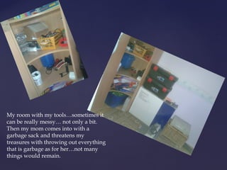 My room with my tools…sometimes it 
can be really messy… not only a bit. 
Then my mom comes into with a 
garbage sack and threatens my 
treasures with throwing out everything 
that is garbage as for her…not many 
things would remain. 
 