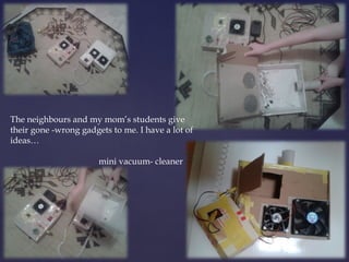 The neighbours and my mom’s students give 
their gone -wrong gadgets to me. I have a lot of 
ideas… 
mini vacuum- cleaner 
 