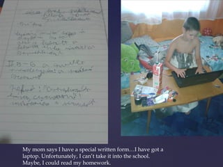 My mom says I have a special written form…I have got a 
laptop. Unfortunately, I can’t take it into the school. 
Maybe, I could read my homework. 
 