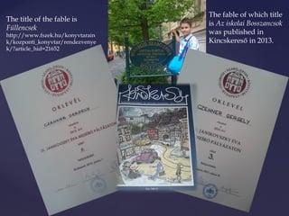 The fable of which title 
is Az iskolai Bosszancsok 
was published in 
Kincskereső in 2013. 
The title of the fable is 
Füllencsek 
http://www.fszek.hu/konyvtarain 
k/kozponti_konyvtar/rendezvenye 
k/?article_hid=21652 
 