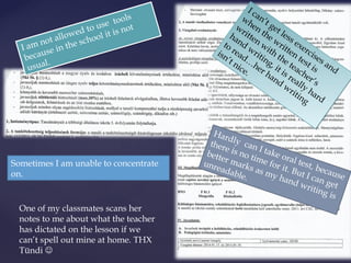 I am not allowed to use tools 
because in the school it is not 
usual. 
I can’t get less exercises and 
when the written test is 
written with the teacher’s 
hand writing, it is really hard 
to read…her hand writing 
isn’t nice. 
Hardly can I take oral test, because 
there is no time for it. But I can get 
better marks as my hand writing is 
unreadable. 
Sometimes I am unable to concentrate 
on. 
One of my classmates scans her 
notes to me about what the teacher 
has dictated on the lesson if we 
can’t spell out mine at home. THX 
Tündi  
 