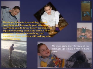 This is me: I want to try everthing, I touch 
everything and I am really good at turning 
everything upside down, I screw around, I can 
explain everything, I talk a lot, I have a lot of 
questions, I always do something, and 
sometimes I have problem with making order 
and I lose things. 
My mom grew angry because of my 
asking to go to have a bath so many 
times. 
 