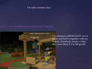 https://www.youtube.com/watch?v=JsV1Hqjo2hU 
I’ve planned a MINECRAFT server 
alone and built it together with my 
friends. Somebody made a video, 
they have liked it. I’m MCgeri42. 
On rainy summer days 
