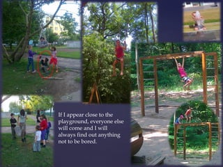 If I appear close to the 
playground, everyone else 
will come and I will 
always find out anything 
not to be bored. 
 
