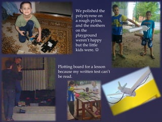 We polished the 
polystyrene on 
a rough pylon, 
and the mothers 
on the 
playground 
weren’t happy 
but the little 
kids were.  
Plotting board for a lesson 
because my written test can’t 
be read. 
 