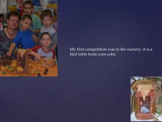 My first competition was in the nursery: it is a 
bird table from corn-cobs. 
 